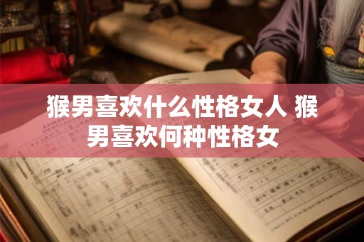 猴男喜欢什么性格女人 猴男喜欢何种性格女 猴男喜欢什么性格女人 猴男喜欢何种性格女