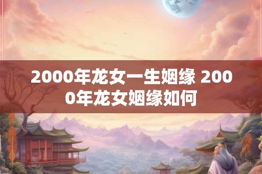 2000年龙女一生姻缘 2000年龙女姻缘如何 2000年龙女一生姻缘 2000年龙女姻缘如何