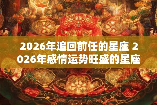2026年追回前任的星座 2026年感情运势旺盛的星座