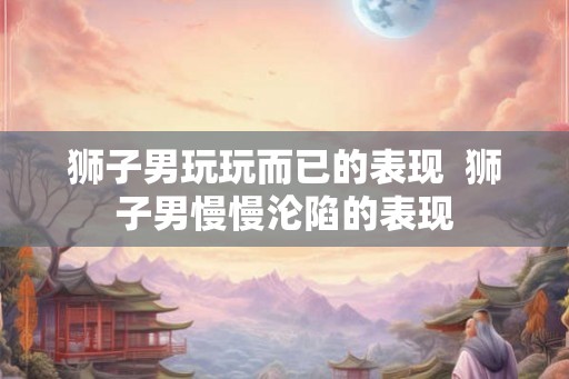 狮子男玩玩而已的表现 狮子男慢慢沦陷的表现 狮子男玩玩而已的表现 狮子男慢慢沦陷的表现
