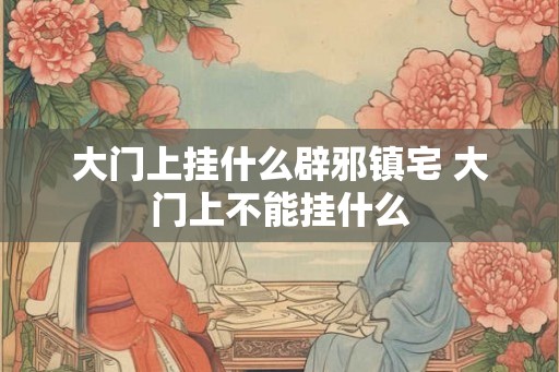 大门上挂什么辟邪镇宅 大门上不能挂什么 大门上挂什么辟邪镇宅 大门上不能挂什么