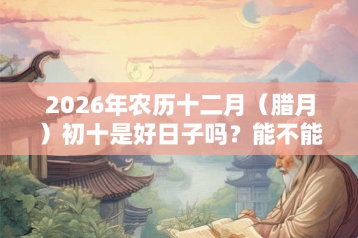 2026年农历十二月（腊月）初十是好日子吗？能不能出殡？