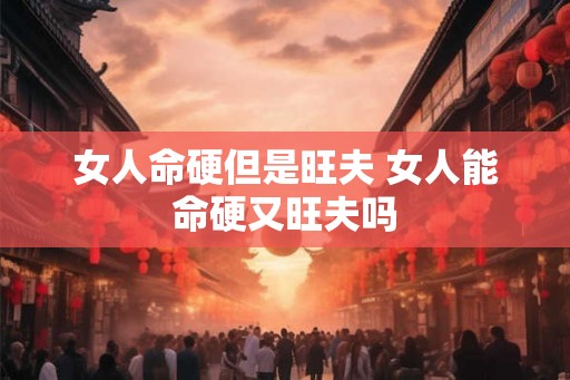 女人命硬但是旺夫 女人能命硬又旺夫吗 女人命硬但是旺夫 女人能命硬又旺夫吗