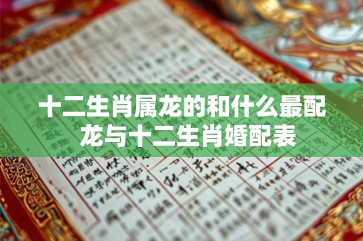 十二生肖属龙的和什么最配 龙与十二生肖婚配表 十二生肖属龙的和什么最配 龙与十二生肖婚配表