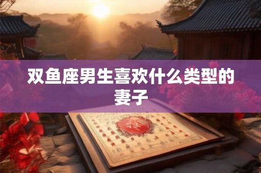双鱼座男生喜欢什么类型的妻子 双鱼座男生喜欢什么类型的妻子