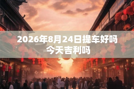 2026年8月24日提车好吗 今天吉利吗 2026年8月24日提车好吗 今天吉利吗