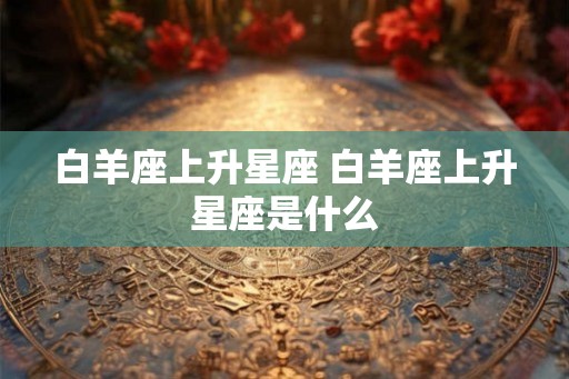 白羊座上升星座 白羊座上升星座是什么