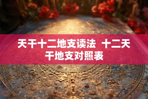 天干十二地支读法 十二天干地支对照表 天干十二地支读法 十二天干地支对照表