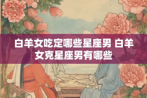 白羊女吃定哪些星座男 白羊女克星座男有哪些