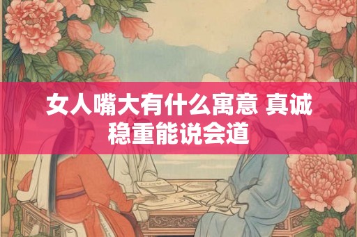 女人嘴大有什么寓意 真诚稳重能说会道 女人嘴大有什么寓意 真诚稳重能说会道