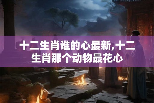 十二生肖谁的心最新,十二生肖那个动物最花心