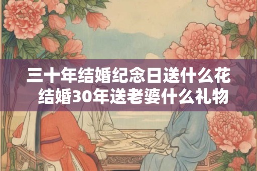 三十年结婚纪念日送什么花 结婚30年送老婆什么礼物好 三十年结婚纪念日送什么花 结婚30年送老婆什么礼物好