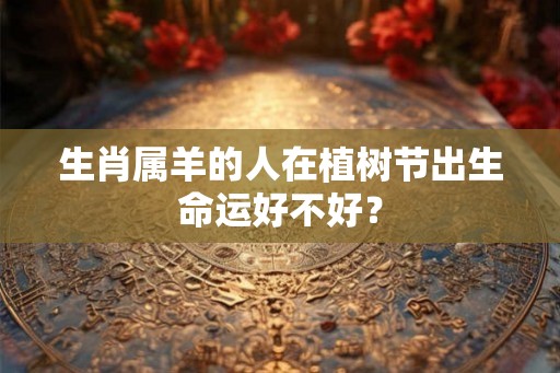 生肖属羊的人在植树节出生命运好不好？