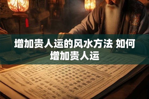 增加贵人运的风水方法 如何增加贵人运