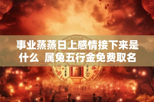 事业蒸蒸日上感情接下来是什么  属兔五行金免费取名字