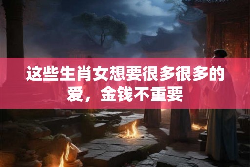 这些生肖女想要很多很多的爱，金钱不重要