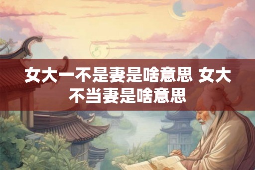 女大一不是妻是啥意思 女大不当妻是啥意思
