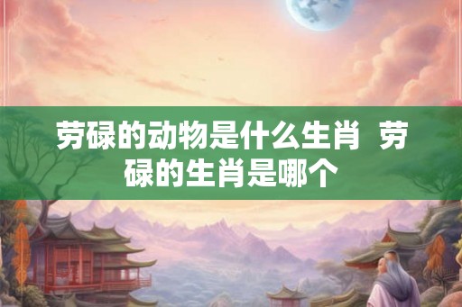 劳碌的动物是什么生肖  劳碌的生肖是哪个