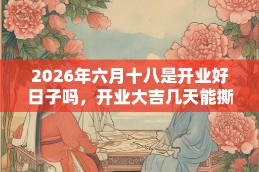 2026年六月十八是开业好日子吗，开业大吉几天能撕掉