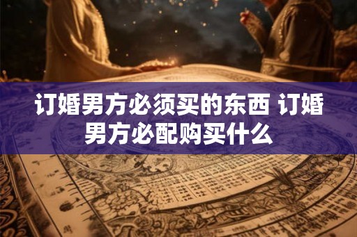 订婚男方必须买的东西 订婚男方必配购买什么