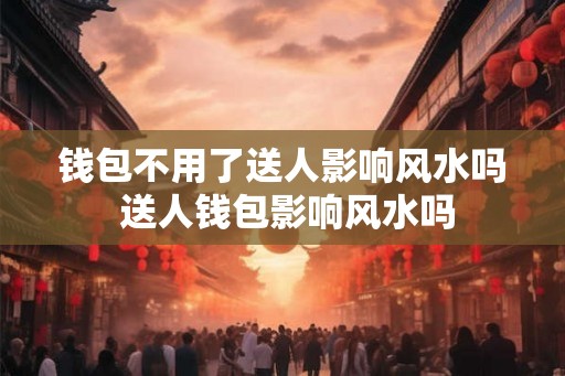 钱包不用了送人影响风水吗 送人钱包影响风水吗