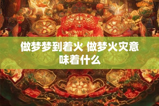 做梦梦到着火 做梦火灾意味着什么
