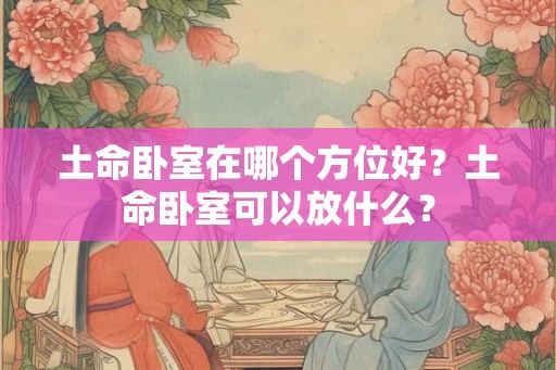 土命卧室在哪个方位好?土命卧室可以放什么? 土命卧室在哪个方位好?土命卧室可以放什么?