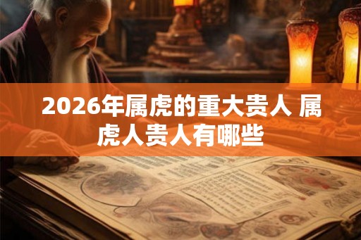 2026年属虎的重大贵人 属虎人贵人有哪些 2026年属虎的重大贵人 属虎人贵人有哪些