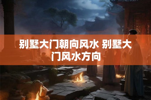 别墅大门朝向风水 别墅大门风水方向