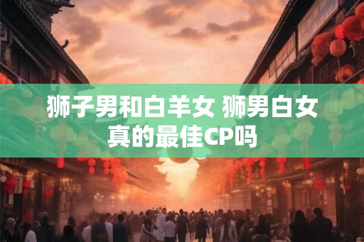 狮子男和白羊女 狮男白女真的最佳CP吗