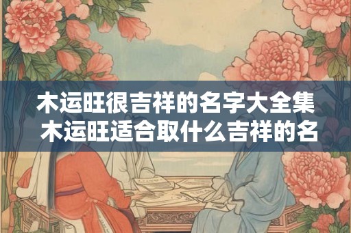 木运旺很吉祥的名字大全集 木运旺适合取什么吉祥的名字