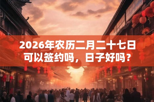 2026年农历二月二十七日可以签约吗,日子好吗? 2026年农历二月二十七日可以签约吗,日子好吗?