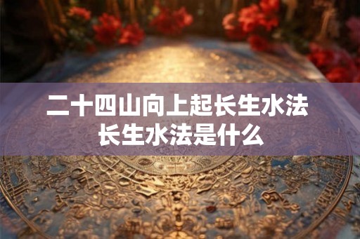 二十四山向上起长生水法 长生水法是什么 二十四山向上起长生水法 长生水法是什么