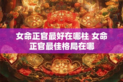女命正官最好在哪柱 女命正官最佳格局在哪