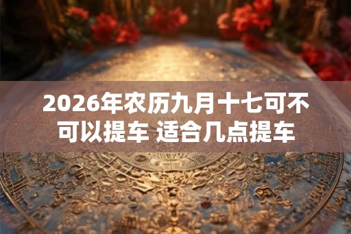 2026年农历九月十七可不可以提车 适合几点提车