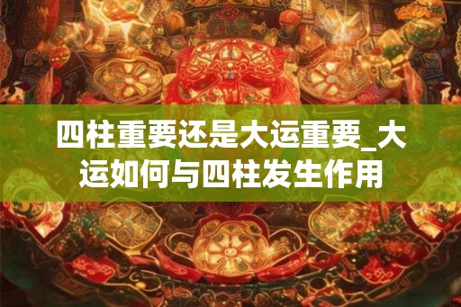 四柱重要还是大运重要_大运如何与四柱发生作用 四柱重要还是大运重要_大运如何与四柱发生作用
