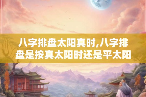 八字排盘太阳真时,八字排盘是按真太阳时还是平太阳时