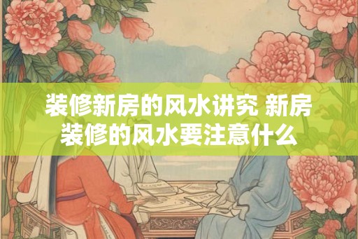装修新房的风水讲究 新房装修的风水要注意什么