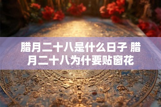 腊月二十八是什么日子 腊月二十八为什要贴窗花