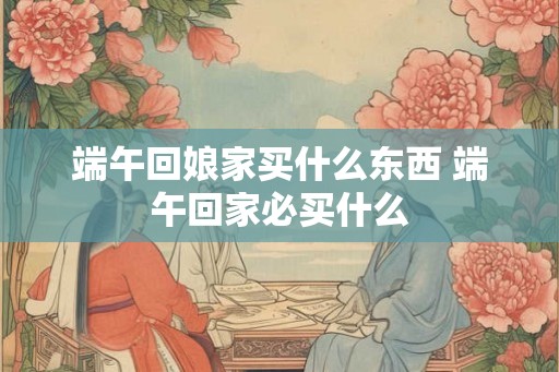 端午回娘家买什么东西 端午回家必买什么 端午回娘家买什么东西 端午回家必买什么