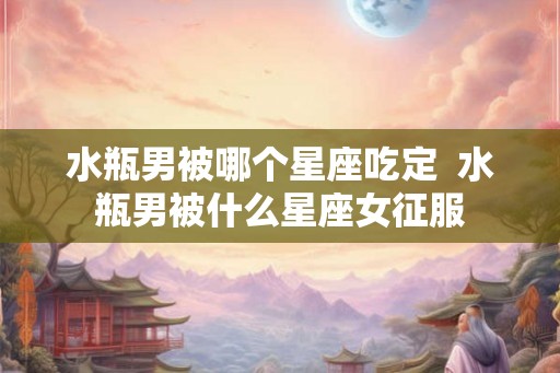 水瓶男被哪个星座吃定  水瓶男被什么星座女征服