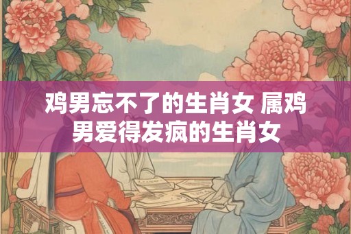 鸡男忘不了的生肖女 属鸡男爱得发疯的生肖女
