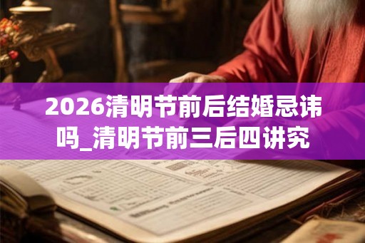 2026清明节前后结婚忌讳吗_清明节前三后四讲究 2026清明节前后结婚忌讳吗_清明节前三后四讲究