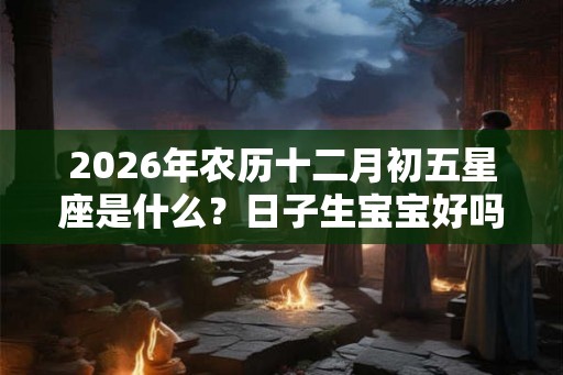 2026年农历十二月初五星座是什么?日子生宝宝好吗? 2026年农历十二月初五星座是什么?日子生宝宝好吗?