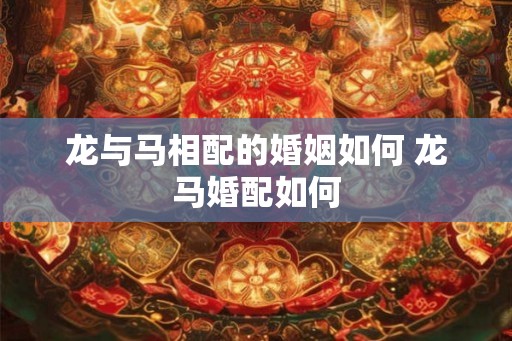 龙与马相配的婚姻如何 龙马婚配如何