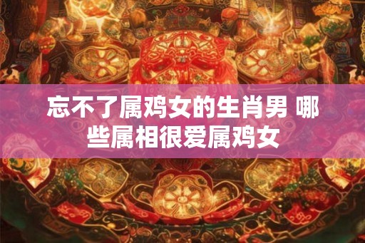 忘不了属鸡女的生肖男 哪些属相很爱属鸡女