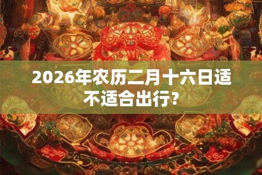 2026年农历二月十六日适不适合出行？