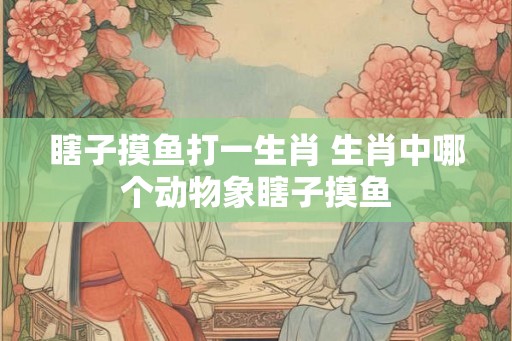 瞎子摸鱼打一生肖 生肖中哪个动物象瞎子摸鱼