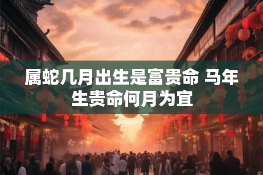 属蛇几月出生是富贵命 马年生贵命何月为宜 属蛇几月出生是富贵命 马年生贵命何月为宜