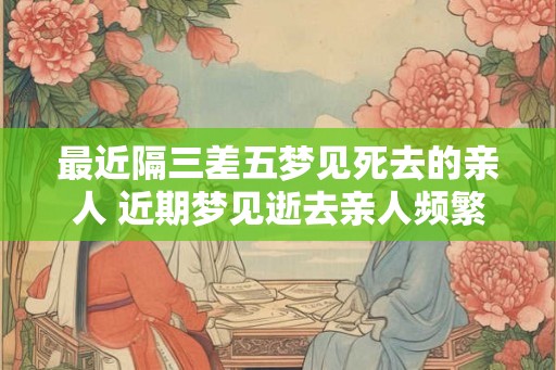 最近隔三差五梦见死去的亲人 近期梦见逝去亲人频繁